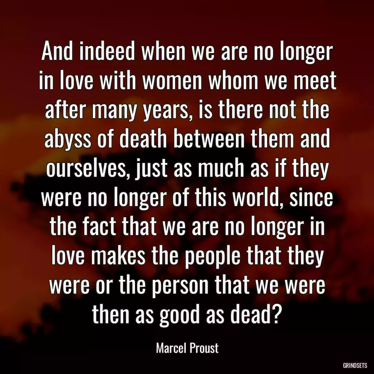 And indeed when we are no longer in love with women whom we meet after many years, is there not the abyss of death between them and ourselves, just as much as if they were no longer of this world, since the fact that we are no longer in love makes the people that they were or the person that we were then as good as dead?