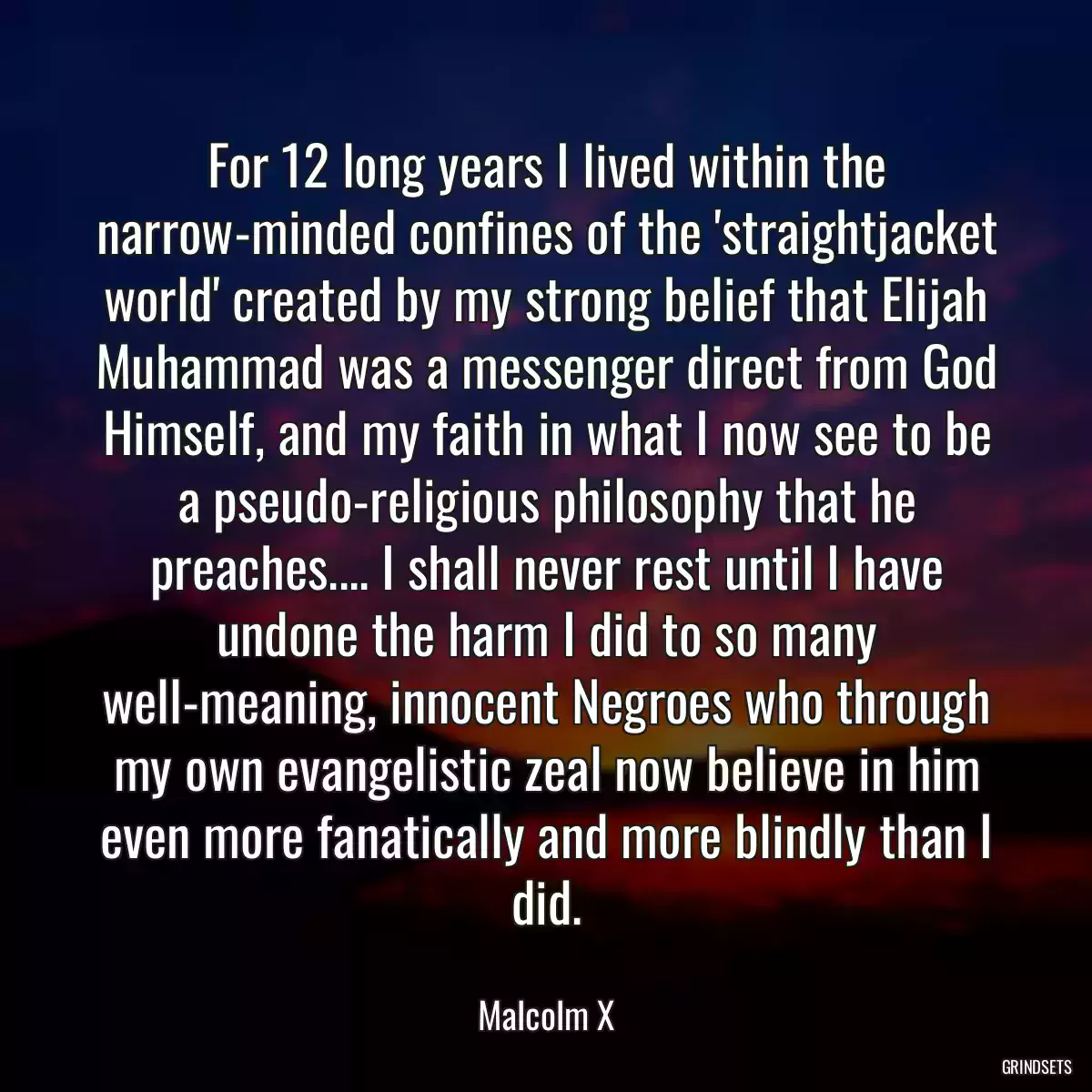 For 12 long years I lived within the narrow-minded confines of the \'straightjacket world\' created by my strong belief that Elijah Muhammad was a messenger direct from God Himself, and my faith in what I now see to be a pseudo-religious philosophy that he preaches.... I shall never rest until I have undone the harm I did to so many well-meaning, innocent Negroes who through my own evangelistic zeal now believe in him even more fanatically and more blindly than I did.