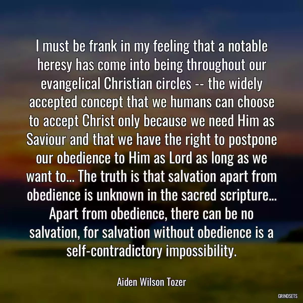 I must be frank in my feeling that a notable heresy has come into being throughout our evangelical Christian circles -- the widely accepted concept that we humans can choose to accept Christ only because we need Him as Saviour and that we have the right to postpone our obedience to Him as Lord as long as we want to... The truth is that salvation apart from obedience is unknown in the sacred scripture... Apart from obedience, there can be no salvation, for salvation without obedience is a self-contradictory impossibility.