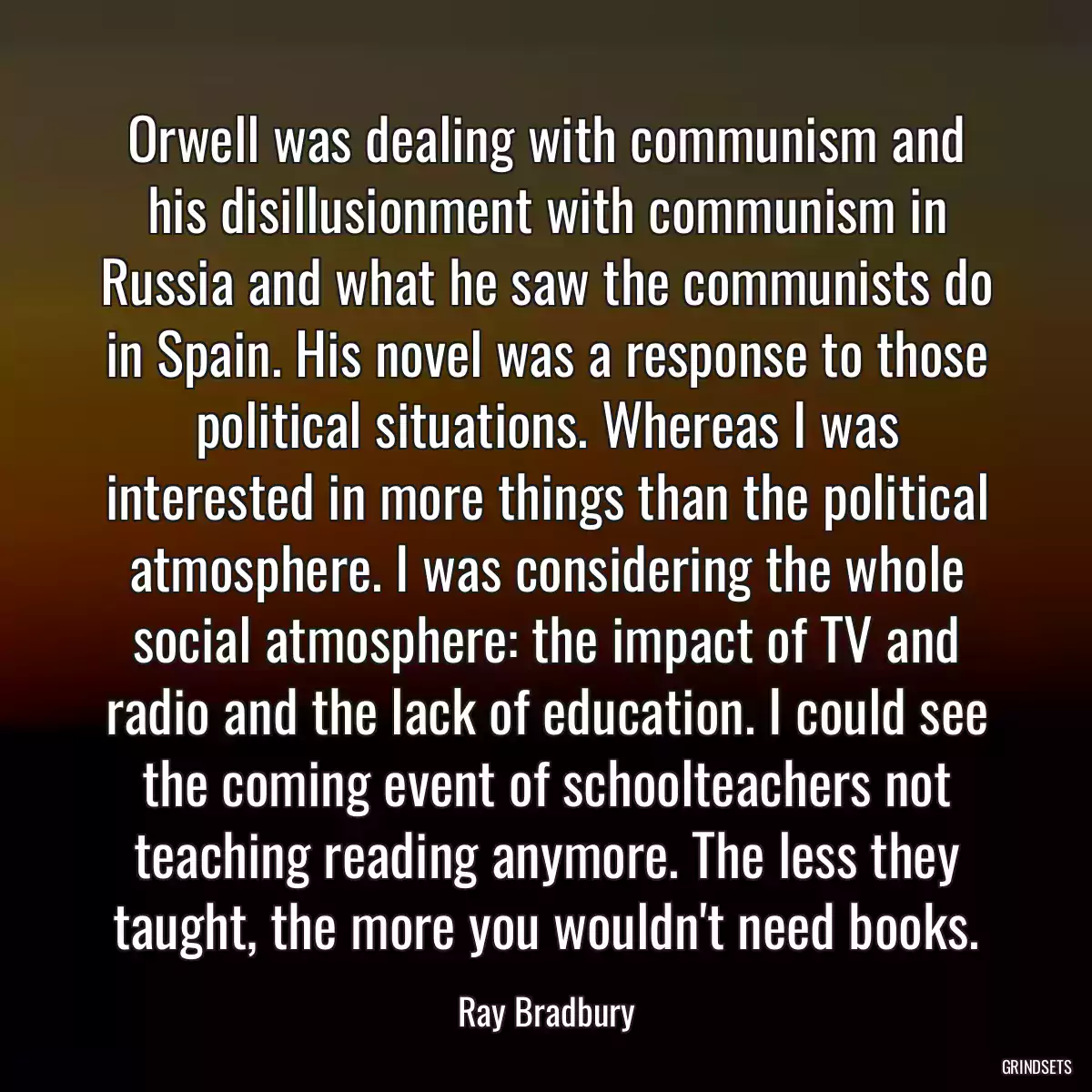 Orwell was dealing with communism and his disillusionment with communism in Russia and what he saw the communists do in Spain. His novel was a response to those political situations. Whereas I was interested in more things than the political atmosphere. I was considering the whole social atmosphere: the impact of TV and radio and the lack of education. I could see the coming event of schoolteachers not teaching reading anymore. The less they taught, the more you wouldn\'t need books.