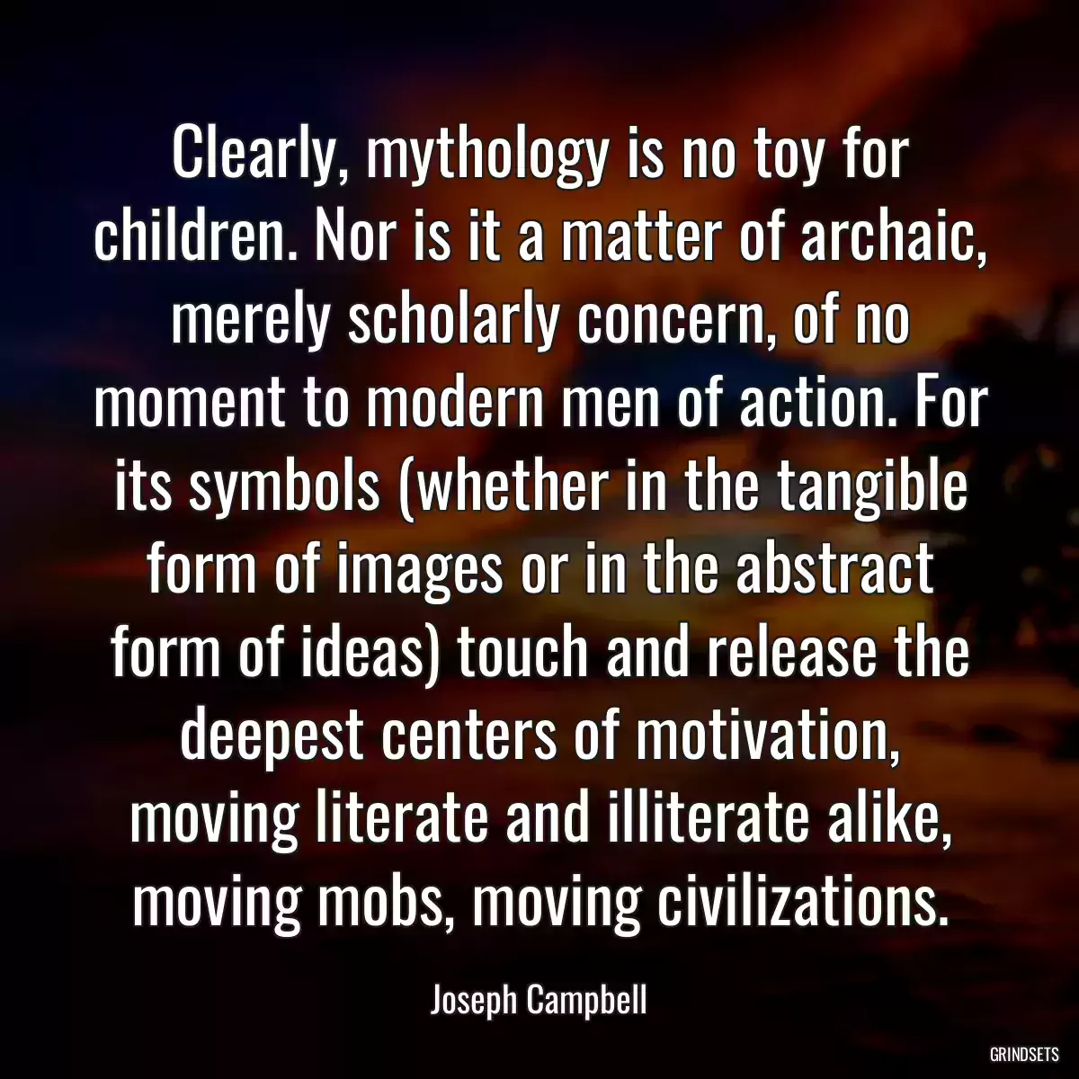 Clearly, mythology is no toy for children. Nor is it a matter of archaic, merely scholarly concern, of no moment to modern men of action. For its symbols (whether in the tangible form of images or in the abstract form of ideas) touch and release the deepest centers of motivation, moving literate and illiterate alike, moving mobs, moving civilizations.