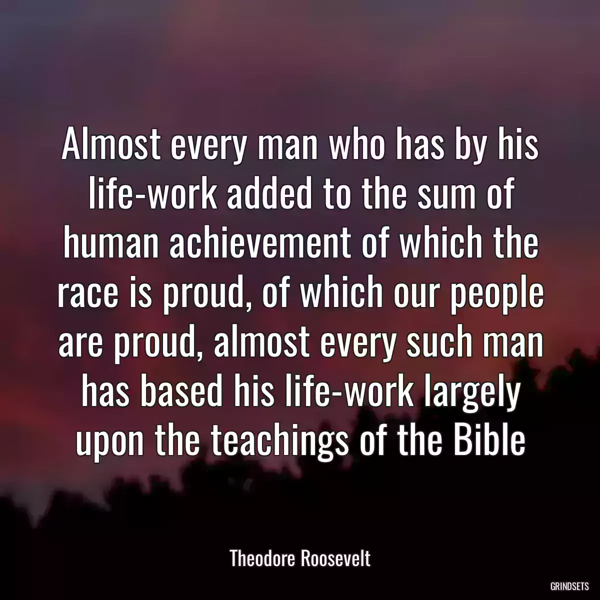 Almost every man who has by his life-work added to the sum of human achievement of which the race is proud, of which our people are proud, almost every such man has based his life-work largely upon the teachings of the Bible