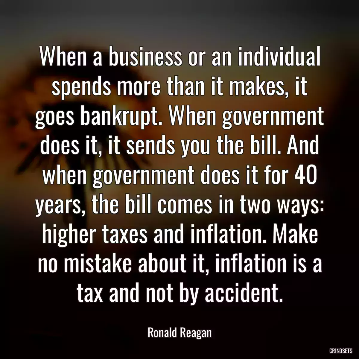 When a business or an individual spends more than it makes, it goes bankrupt. When government does it, it sends you the bill. And when government does it for 40 years, the bill comes in two ways: higher taxes and inflation. Make no mistake about it, inflation is a tax and not by accident.