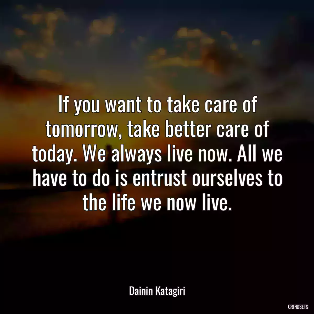 If you want to take care of tomorrow, take better care of today. We always live now. All we have to do is entrust ourselves to the life we now live.