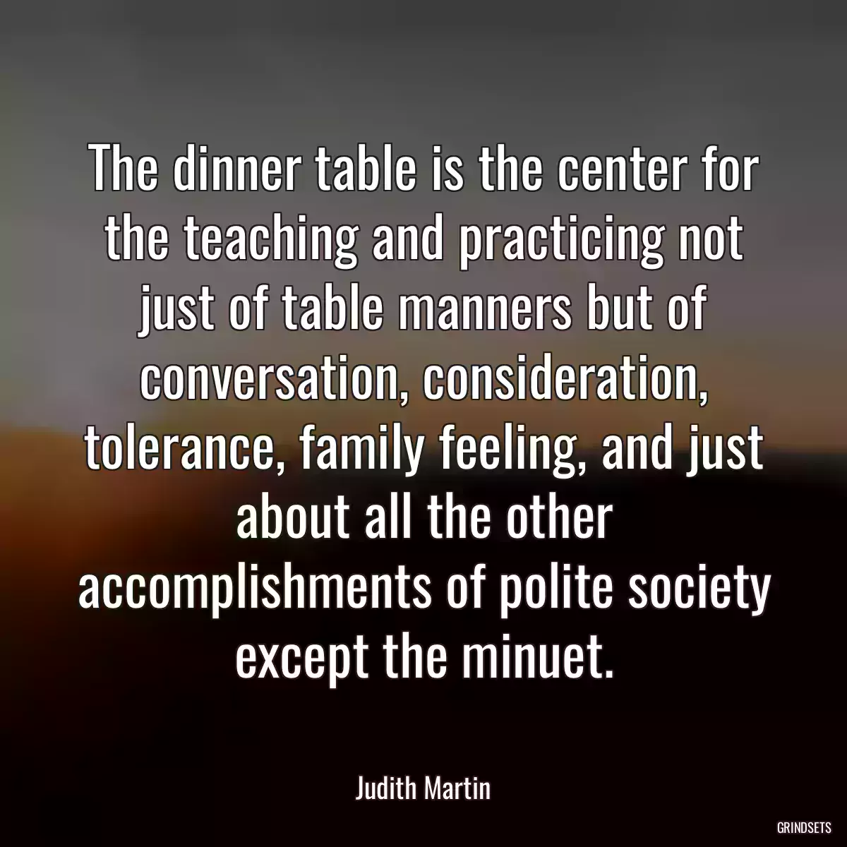 The dinner table is the center for the teaching and practicing not just of table manners but of conversation, consideration, tolerance, family feeling, and just about all the other accomplishments of polite society except the minuet.