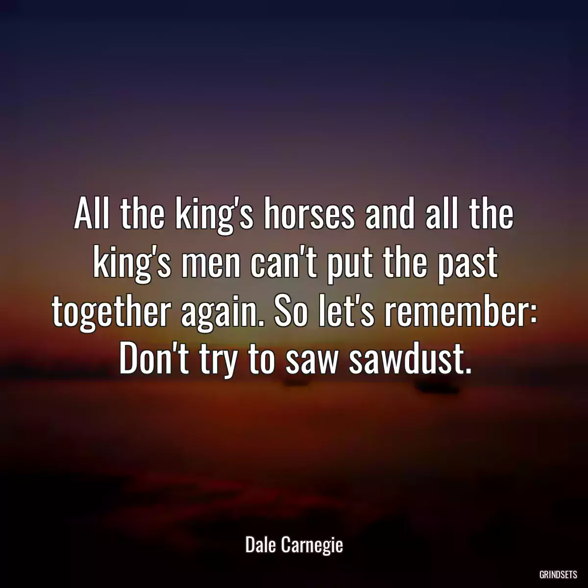 All the king\'s horses and all the king\'s men can\'t put the past together again. So let\'s remember: Don\'t try to saw sawdust.