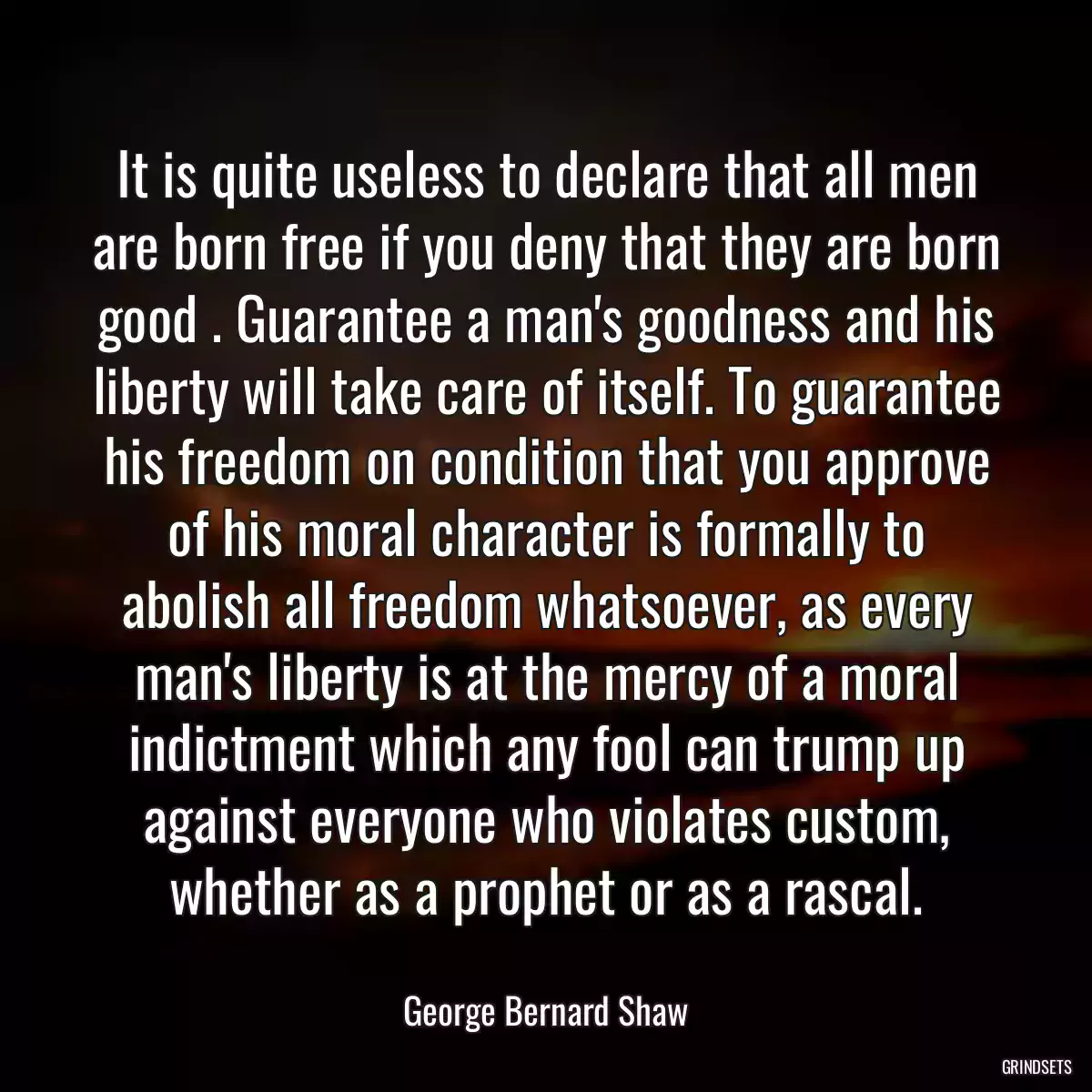 It is quite useless to declare that all men are born free if you deny that they are born good . Guarantee a man\'s goodness and his liberty will take care of itself. To guarantee his freedom on condition that you approve of his moral character is formally to abolish all freedom whatsoever, as every man\'s liberty is at the mercy of a moral indictment which any fool can trump up against everyone who violates custom, whether as a prophet or as a rascal.