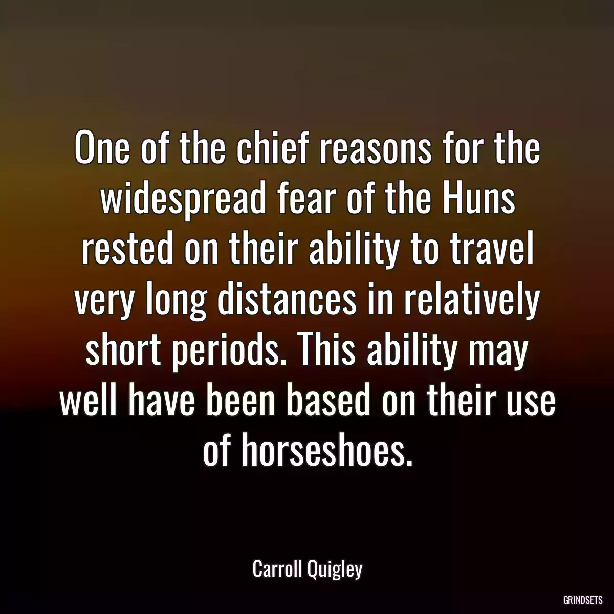 One of the chief reasons for the widespread fear of the Huns rested on their ability to travel very long distances in relatively short periods. This ability may well have been based on their use of horseshoes.