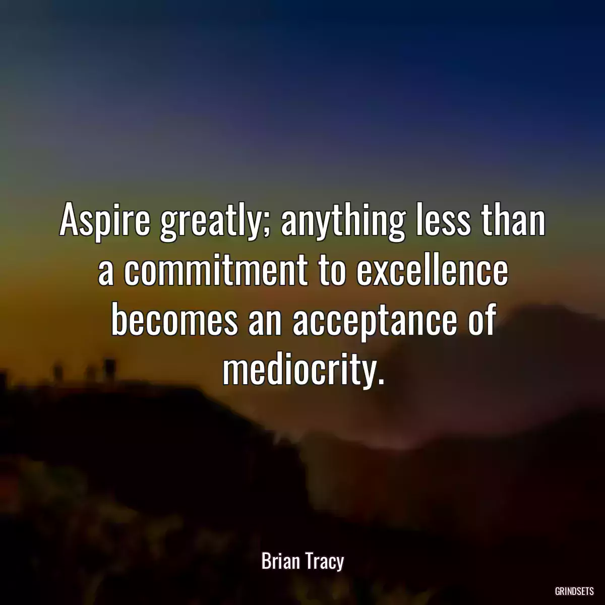 Aspire greatly; anything less than a commitment to excellence becomes an acceptance of mediocrity.