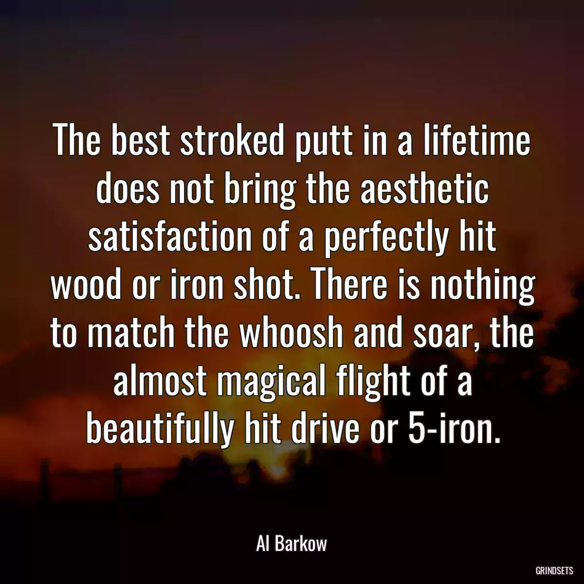 The best stroked putt in a lifetime does not bring the aesthetic satisfaction of a perfectly hit wood or iron shot. There is nothing to match the whoosh and soar, the almost magical flight of a beautifully hit drive or 5-iron.