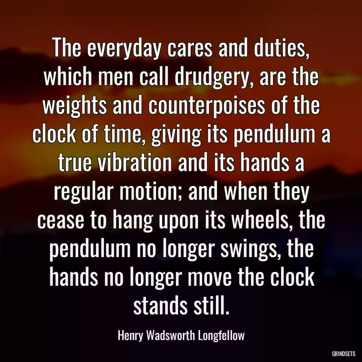 The everyday cares and duties, which men call drudgery, are the weights and counterpoises of the clock of time, giving its pendulum a true vibration and its hands a regular motion; and when they cease to hang upon its wheels, the pendulum no longer swings, the hands no longer move the clock stands still.