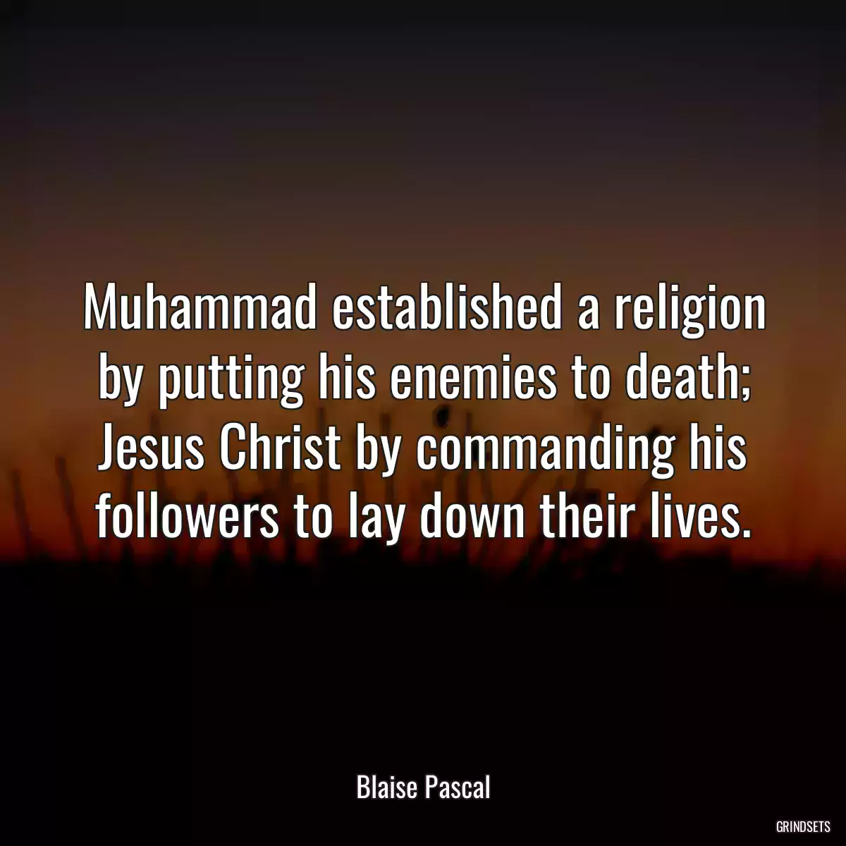 Muhammad established a religion by putting his enemies to death; Jesus Christ by commanding his followers to lay down their lives.