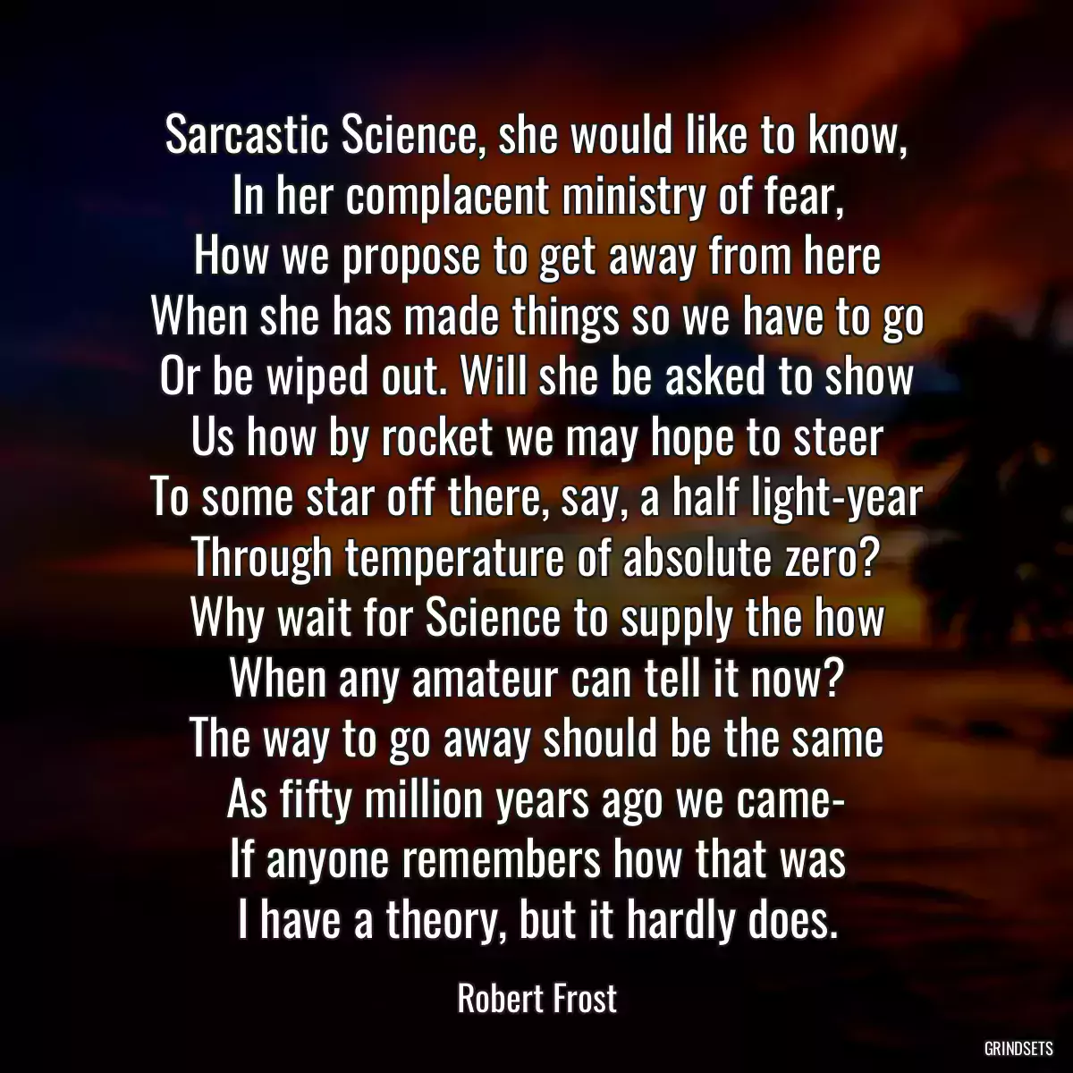 Sarcastic Science, she would like to know,
In her complacent ministry of fear,
How we propose to get away from here
When she has made things so we have to go
Or be wiped out. Will she be asked to show
Us how by rocket we may hope to steer
To some star off there, say, a half light-year
Through temperature of absolute zero?
Why wait for Science to supply the how
When any amateur can tell it now?
The way to go away should be the same
As fifty million years ago we came-
If anyone remembers how that was
I have a theory, but it hardly does.