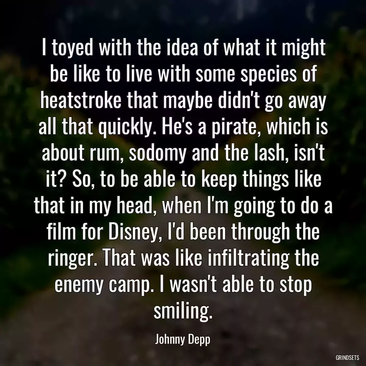 I toyed with the idea of what it might be like to live with some species of heatstroke that maybe didn\'t go away all that quickly. He\'s a pirate, which is about rum, sodomy and the lash, isn\'t it? So, to be able to keep things like that in my head, when I\'m going to do a film for Disney, I\'d been through the ringer. That was like infiltrating the enemy camp. I wasn\'t able to stop smiling.