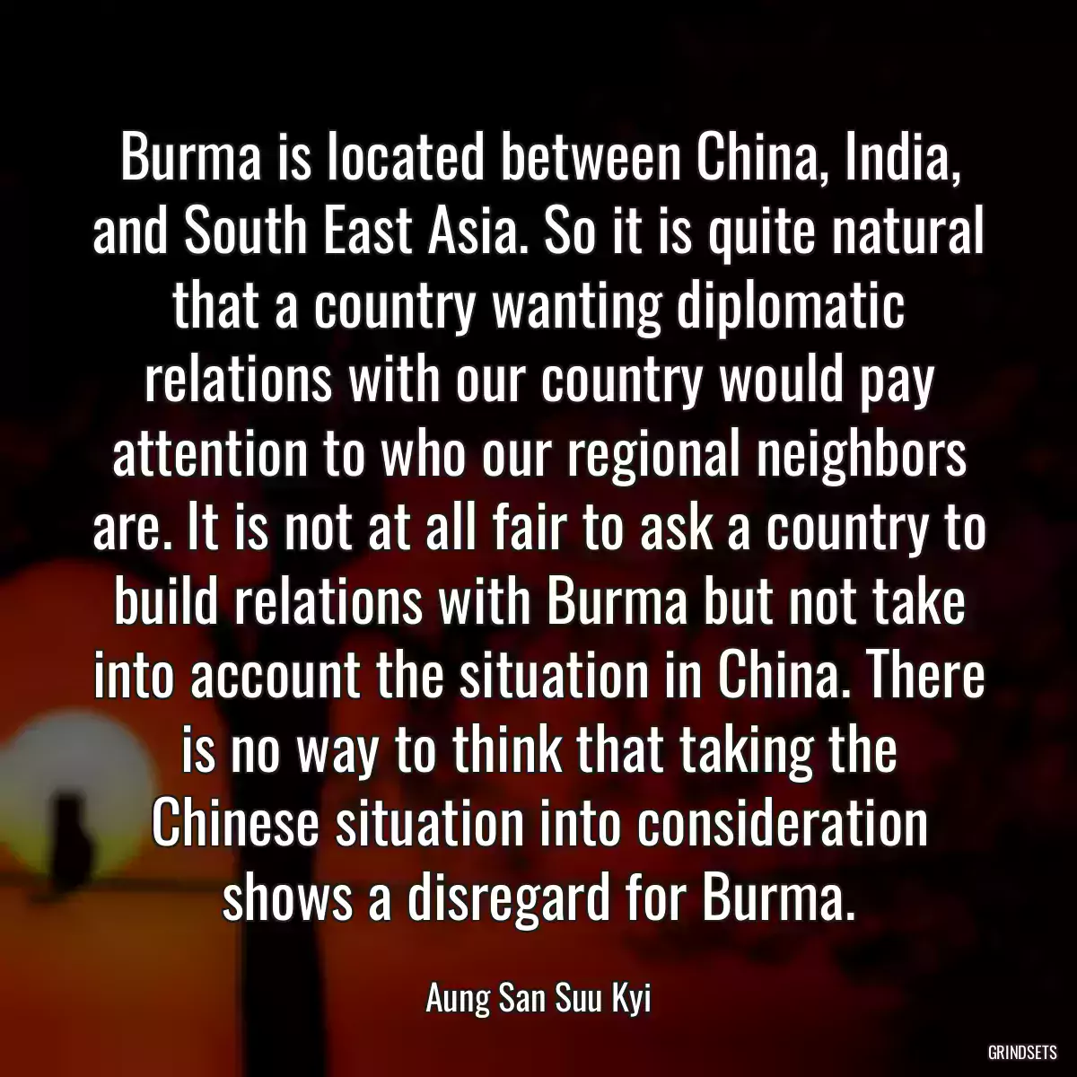 Burma is located between China, India, and South East Asia. So it is quite natural that a country wanting diplomatic relations with our country would pay attention to who our regional neighbors are. It is not at all fair to ask a country to build relations with Burma but not take into account the situation in China. There is no way to think that taking the Chinese situation into consideration shows a disregard for Burma.