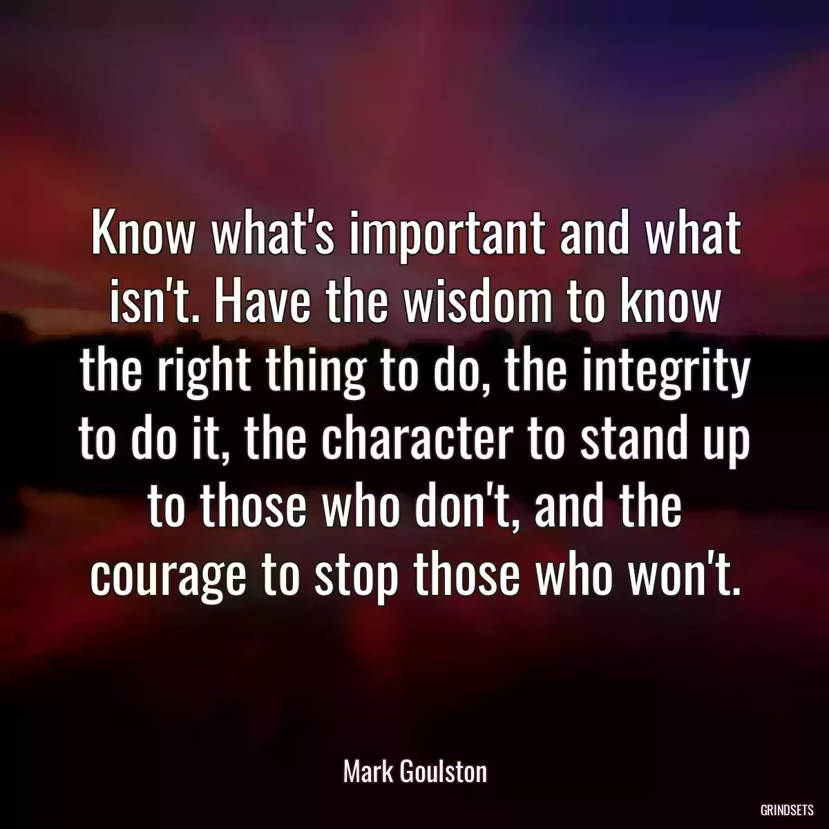 Know what\'s important and what isn\'t. Have the wisdom to know the right thing to do, the integrity to do it, the character to stand up to those who don\'t, and the courage to stop those who won\'t.