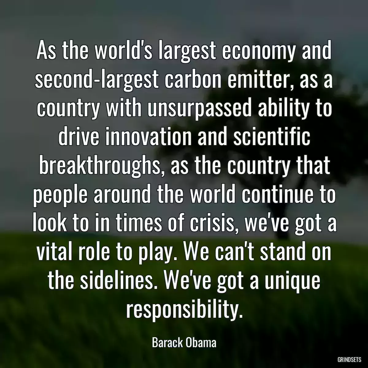 As the world\'s largest economy and second-largest carbon emitter, as a country with unsurpassed ability to drive innovation and scientific breakthroughs, as the country that people around the world continue to look to in times of crisis, we\'ve got a vital role to play. We can\'t stand on the sidelines. We\'ve got a unique responsibility.