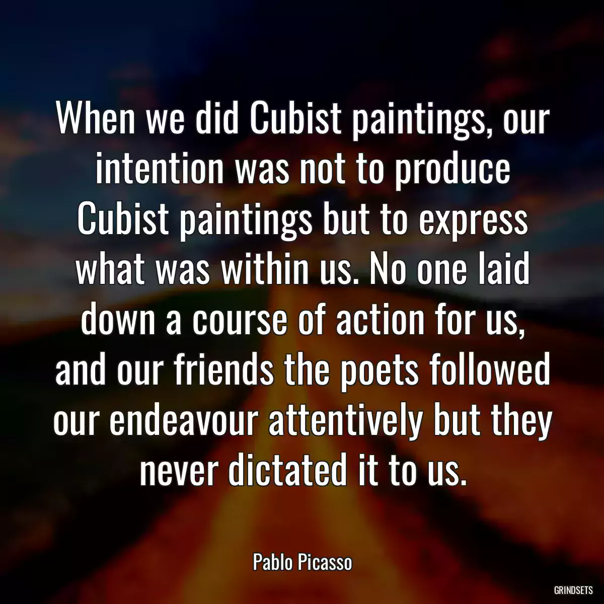 When we did Cubist paintings, our intention was not to produce Cubist paintings but to express what was within us. No one laid down a course of action for us, and our friends the poets followed our endeavour attentively but they never dictated it to us.