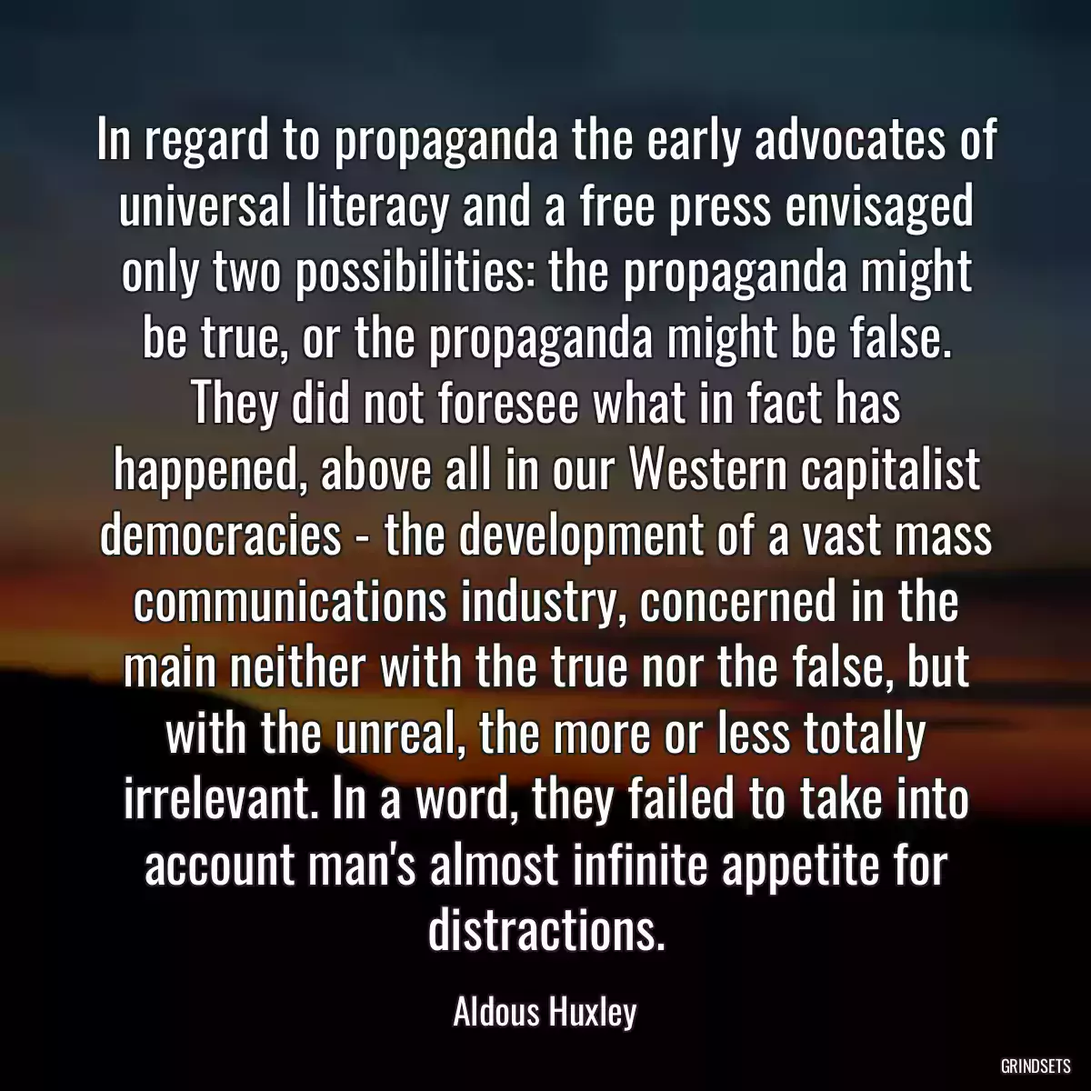 In regard to propaganda the early advocates of universal literacy and a free press envisaged only two possibilities: the propaganda might be true, or the propaganda might be false. They did not foresee what in fact has happened, above all in our Western capitalist democracies - the development of a vast mass communications industry, concerned in the main neither with the true nor the false, but with the unreal, the more or less totally irrelevant. In a word, they failed to take into account man\'s almost infinite appetite for distractions.