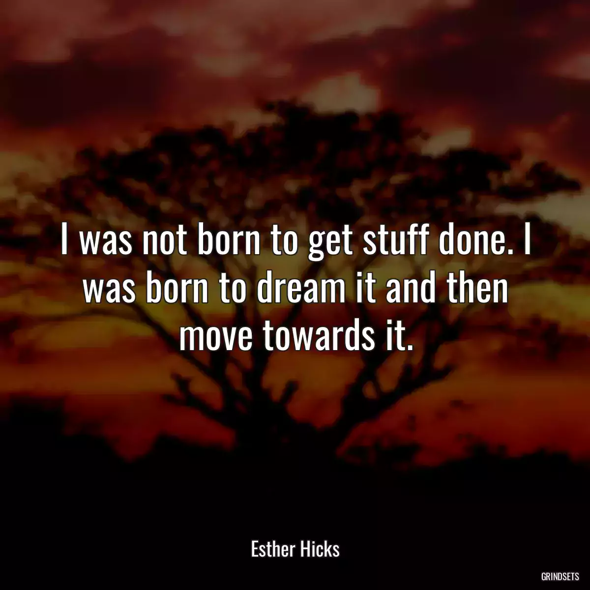 I was not born to get stuff done. I was born to dream it and then move towards it.