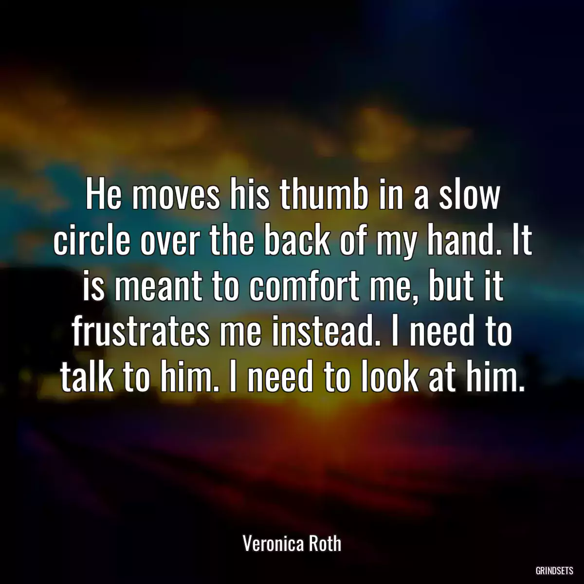 He moves his thumb in a slow circle over the back of my hand. It is meant to comfort me, but it frustrates me instead. I need to talk to him. I need to look at him.