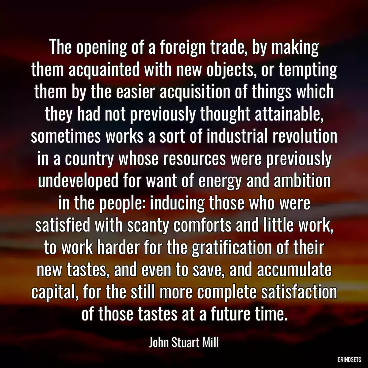 The opening of a foreign trade, by making them acquainted with new objects, or tempting them by the easier acquisition of things which they had not previously thought attainable, sometimes works a sort of industrial revolution in a country whose resources were previously undeveloped for want of energy and ambition in the people: inducing those who were satisfied with scanty comforts and little work, to work harder for the gratification of their new tastes, and even to save, and accumulate capital, for the still more complete satisfaction of those tastes at a future time.