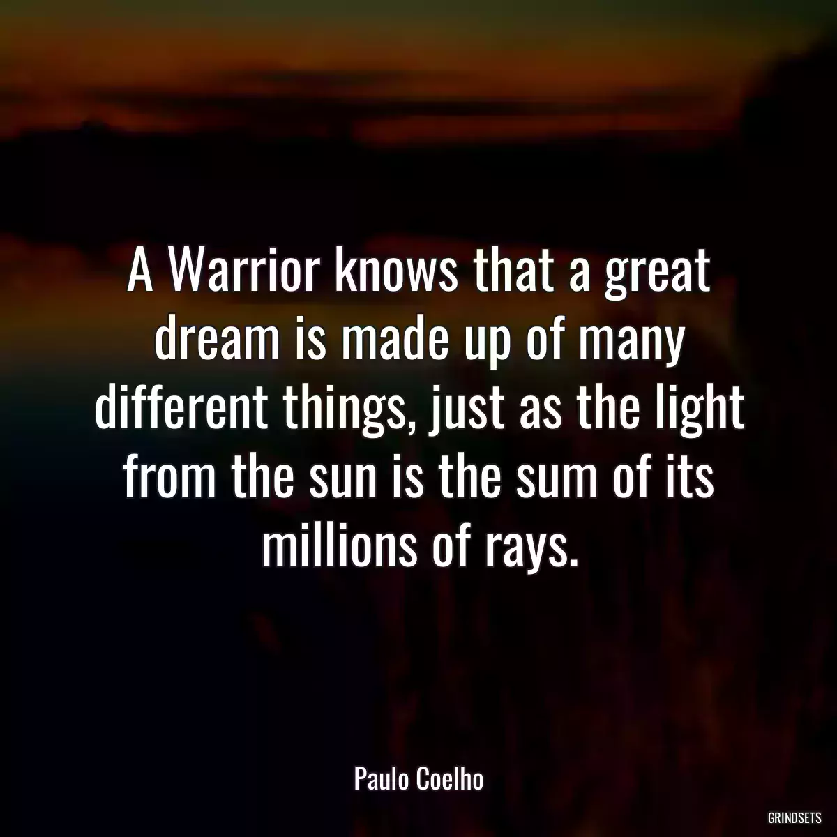 A Warrior knows that a great dream is made up of many different things, just as the light from the sun is the sum of its millions of rays.