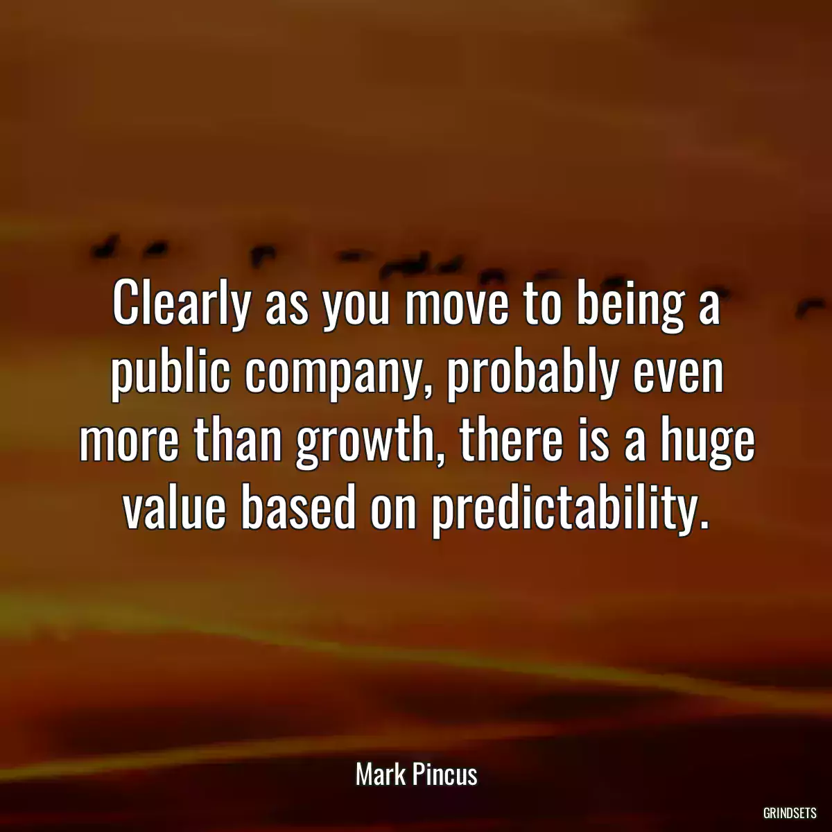 Clearly as you move to being a public company, probably even more than growth, there is a huge value based on predictability.