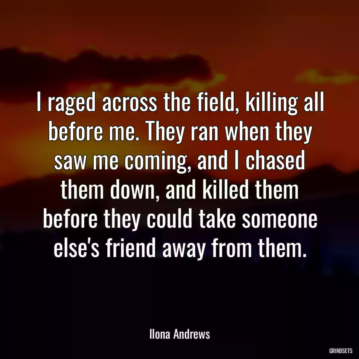 I raged across the field, killing all before me. They ran when they saw me coming, and I chased them down, and killed them before they could take someone else\'s friend away from them.