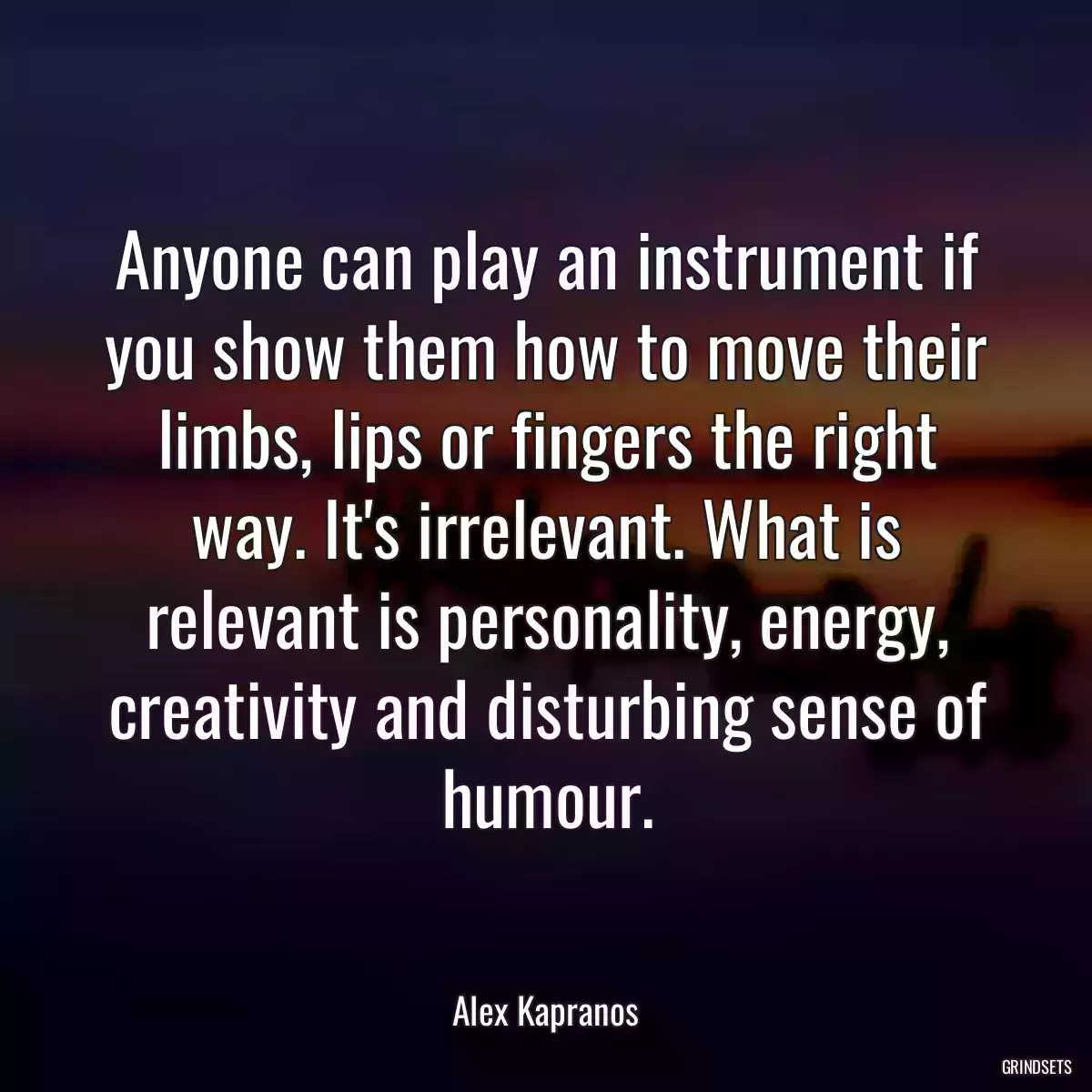 Anyone can play an instrument if you show them how to move their limbs, lips or fingers the right way. It\'s irrelevant. What is relevant is personality, energy, creativity and disturbing sense of humour.