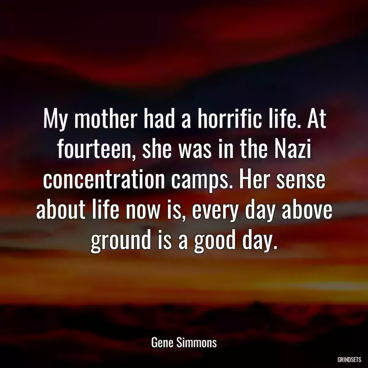 My mother had a horrific life. At fourteen, she was in the Nazi concentration camps. Her sense about life now is, every day above ground is a good day.