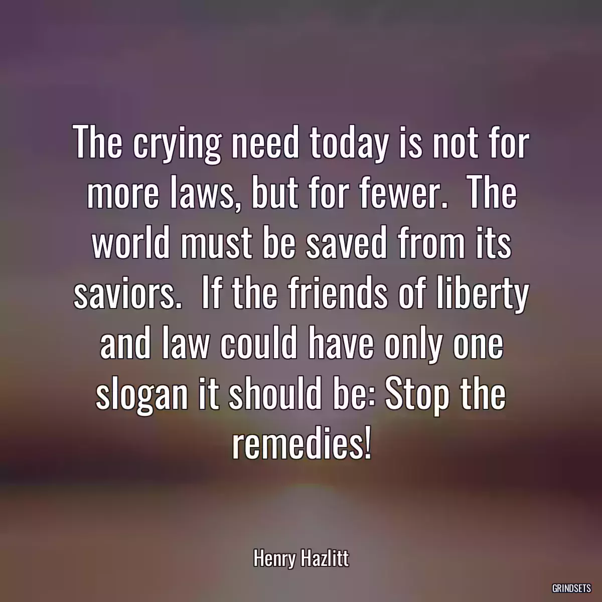 The crying need today is not for more laws, but for fewer.  The world must be saved from its saviors.  If the friends of liberty and law could have only one slogan it should be: Stop the remedies!