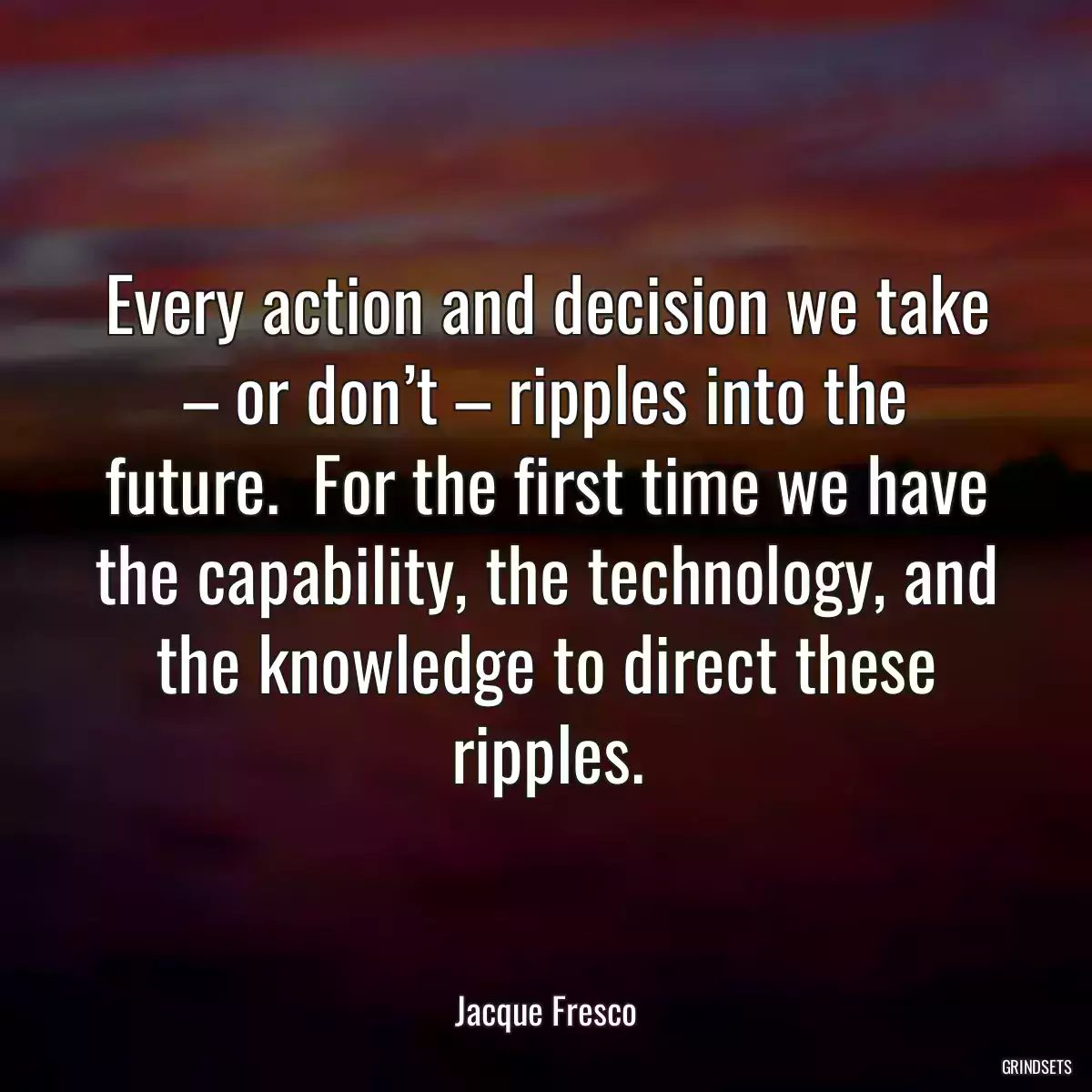 Every action and decision we take – or don’t – ripples into the future.  For the first time we have the capability, the technology, and the knowledge to direct these ripples.