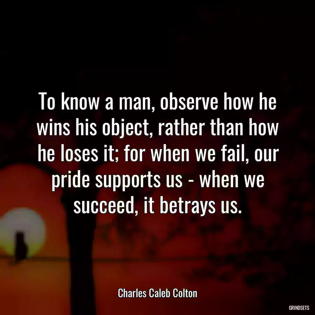 To know a man, observe how he wins his object, rather than how he loses it; for when we fail, our pride supports us - when we succeed, it betrays us.