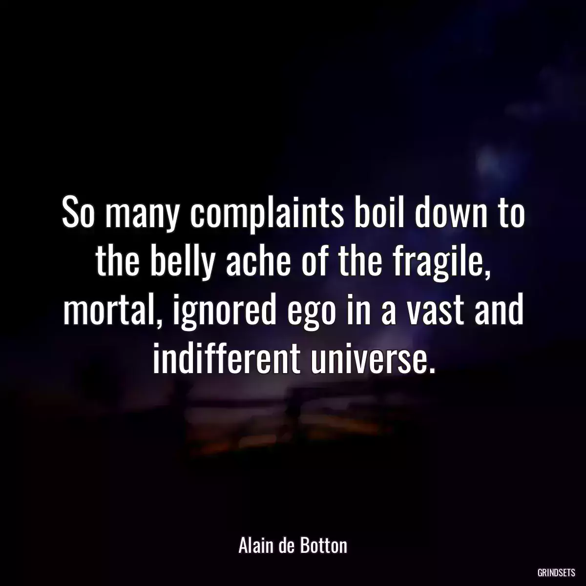 So many complaints boil down to the belly ache of the fragile, mortal, ignored ego in a vast and indifferent universe.