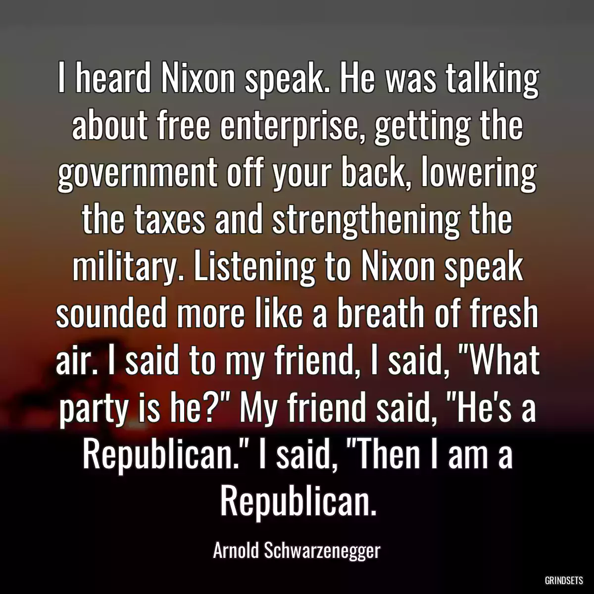 I heard Nixon speak. He was talking about free enterprise, getting the government off your back, lowering the taxes and strengthening the military. Listening to Nixon speak sounded more like a breath of fresh air. I said to my friend, I said, \