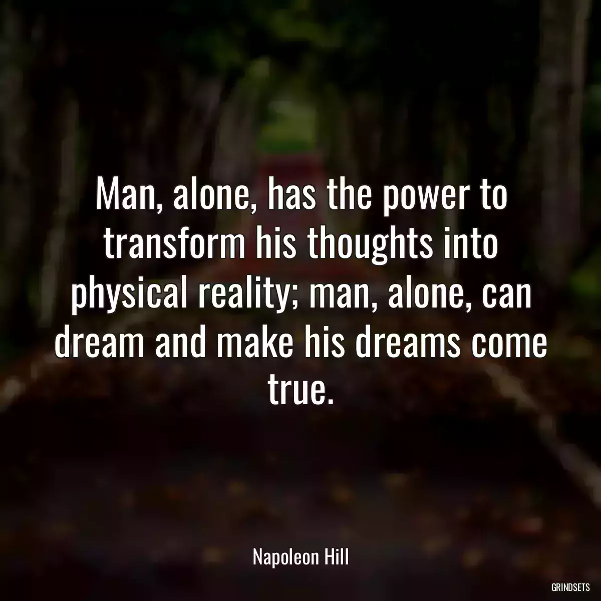 Man, alone, has the power to transform his thoughts into physical reality; man, alone, can dream and make his dreams come true.