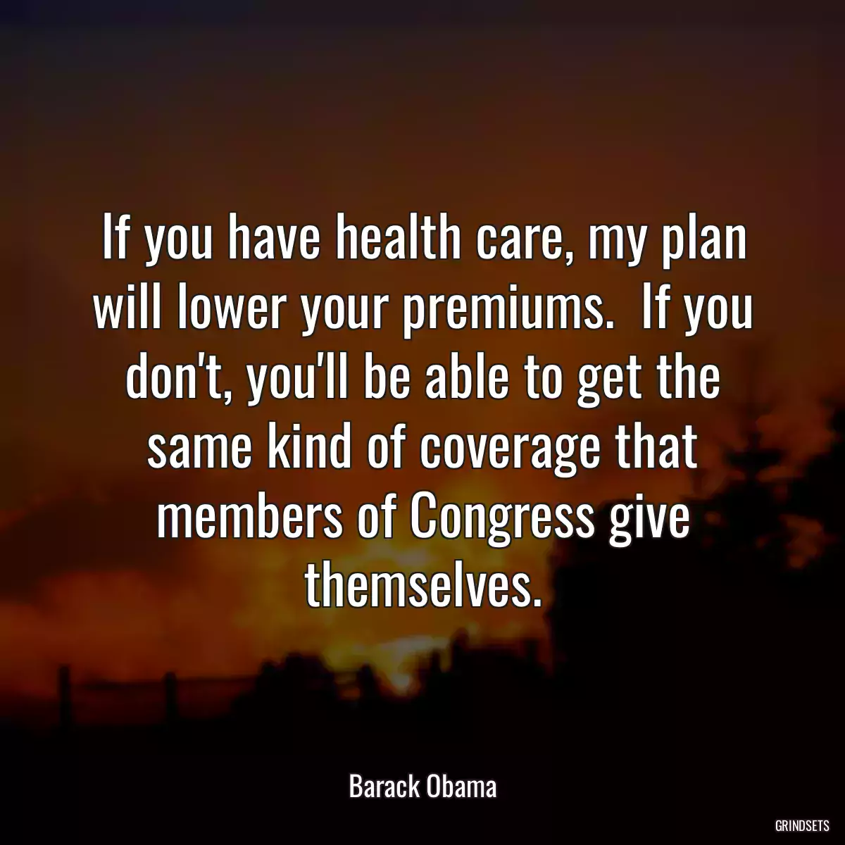 If you have health care, my plan will lower your premiums.  If you don\'t, you\'ll be able to get the same kind of coverage that members of Congress give themselves.