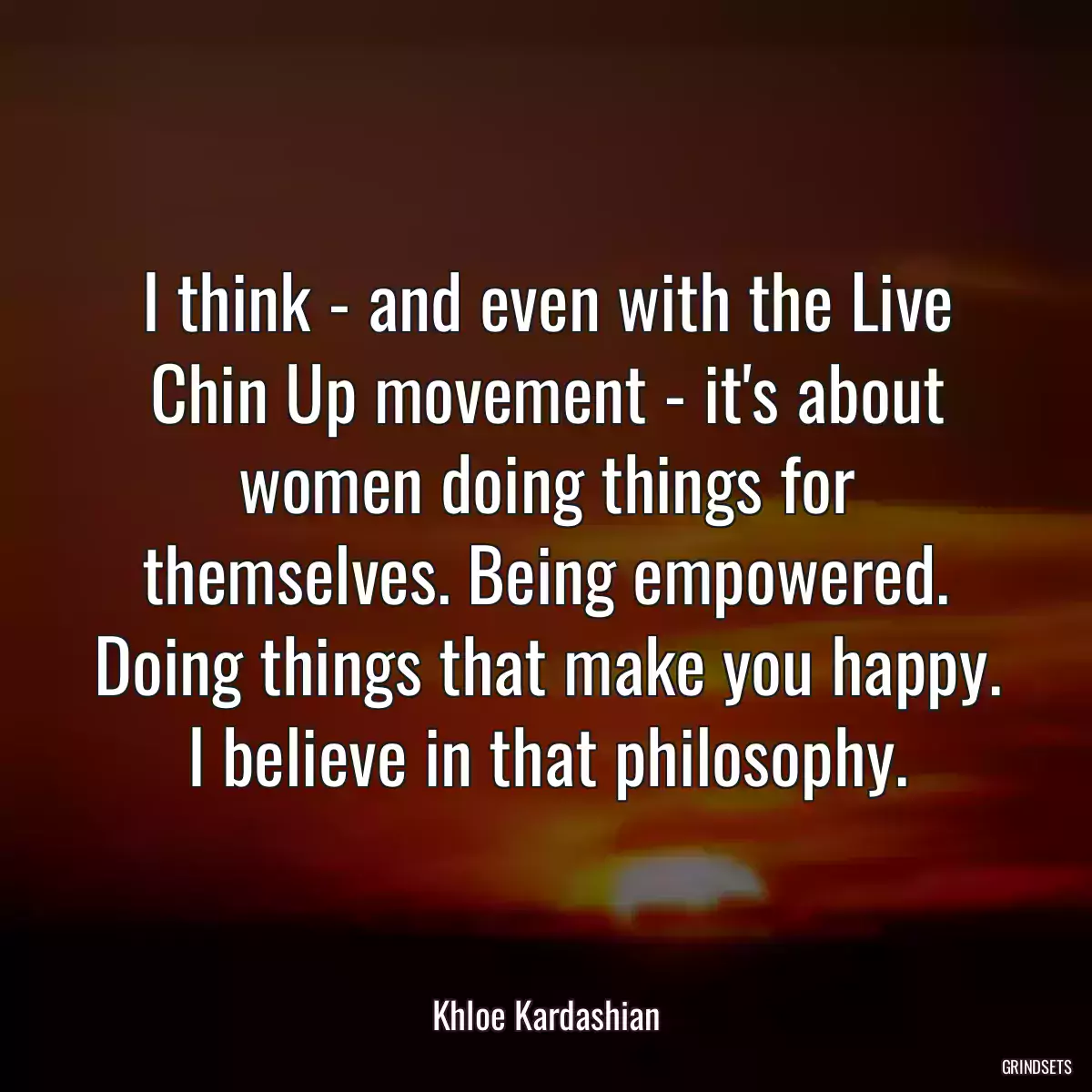 I think - and even with the Live Chin Up movement - it\'s about women doing things for themselves. Being empowered. Doing things that make you happy. I believe in that philosophy.