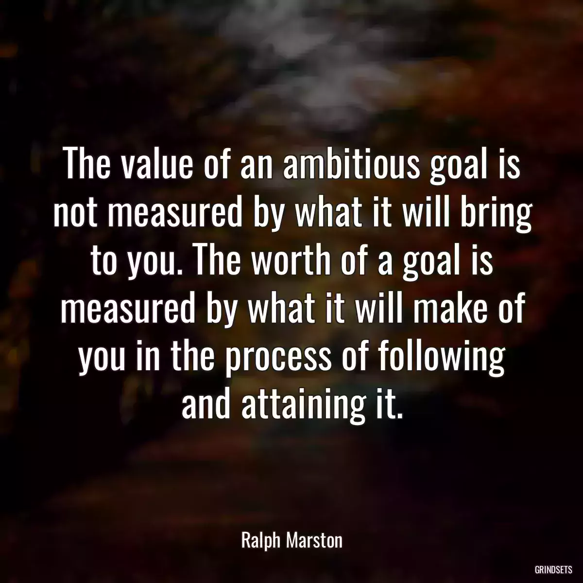 The value of an ambitious goal is not measured by what it will bring to you. The worth of a goal is measured by what it will make of you in the process of following and attaining it.