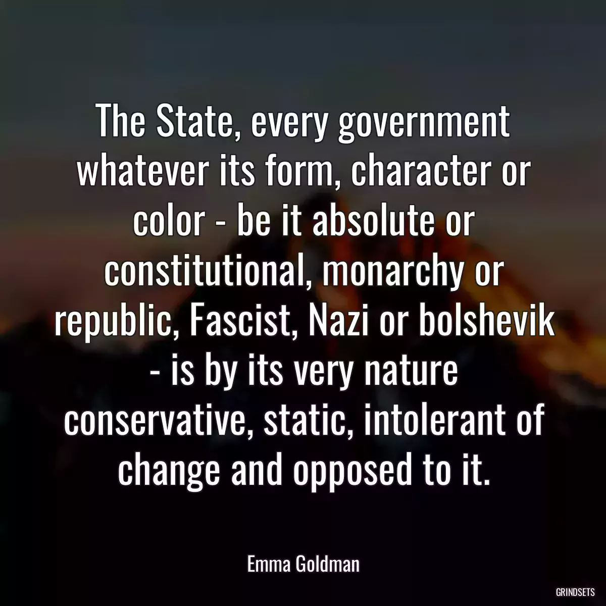 The State, every government whatever its form, character or color - be it absolute or constitutional, monarchy or republic, Fascist, Nazi or bolshevik - is by its very nature conservative, static, intolerant of change and opposed to it.