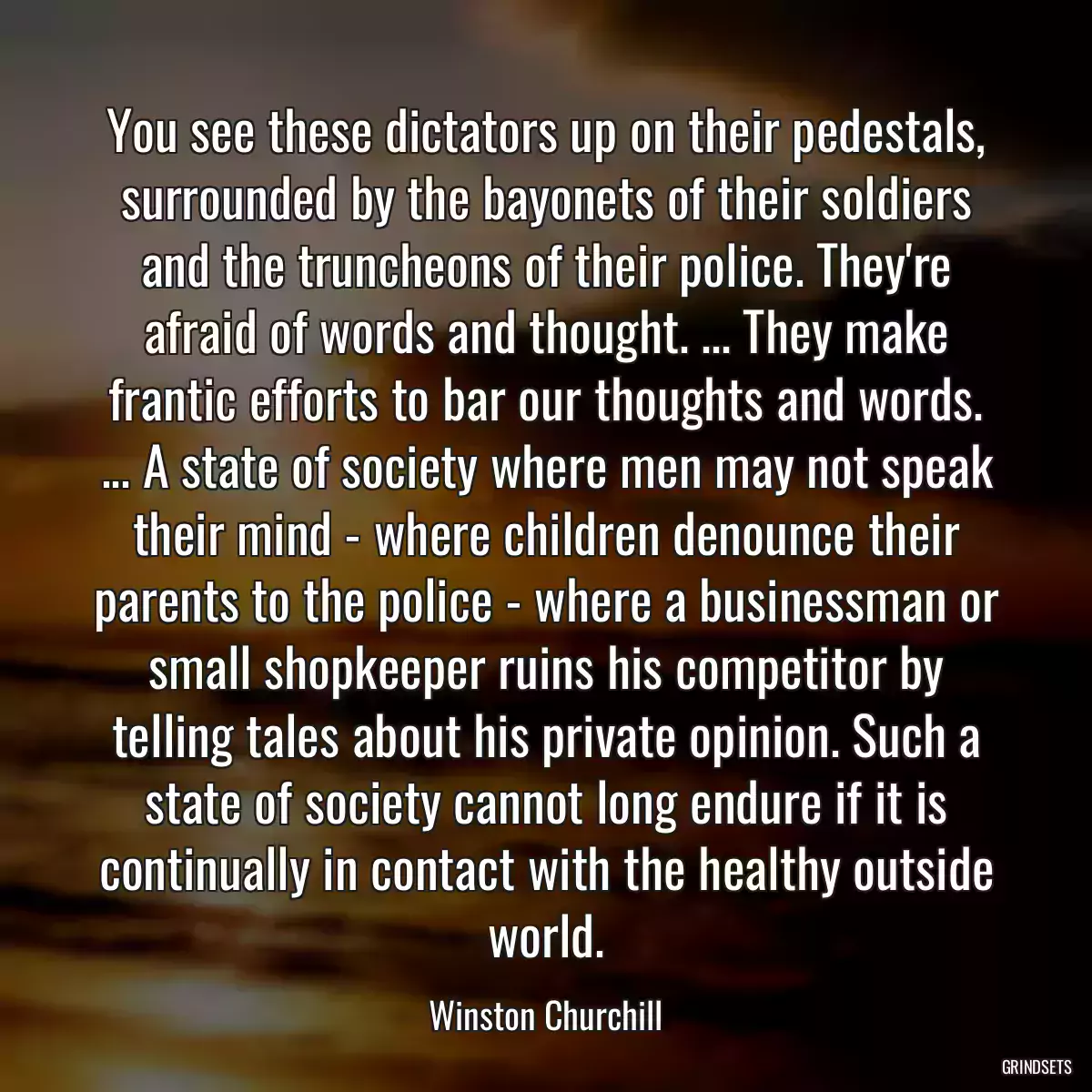 You see these dictators up on their pedestals, surrounded by the bayonets of their soldiers and the truncheons of their police. They\'re afraid of words and thought. ... They make frantic efforts to bar our thoughts and words. ... A state of society where men may not speak their mind - where children denounce their parents to the police - where a businessman or small shopkeeper ruins his competitor by telling tales about his private opinion. Such a state of society cannot long endure if it is continually in contact with the healthy outside world.