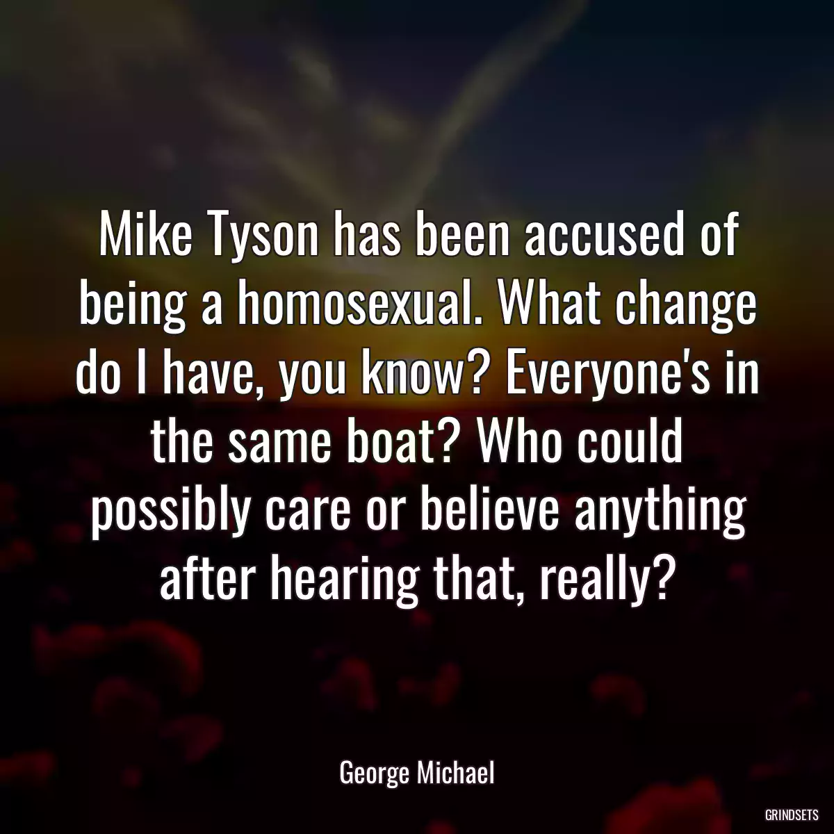 Mike Tyson has been accused of being a homosexual. What change do I have, you know? Everyone\'s in the same boat? Who could possibly care or believe anything after hearing that, really?