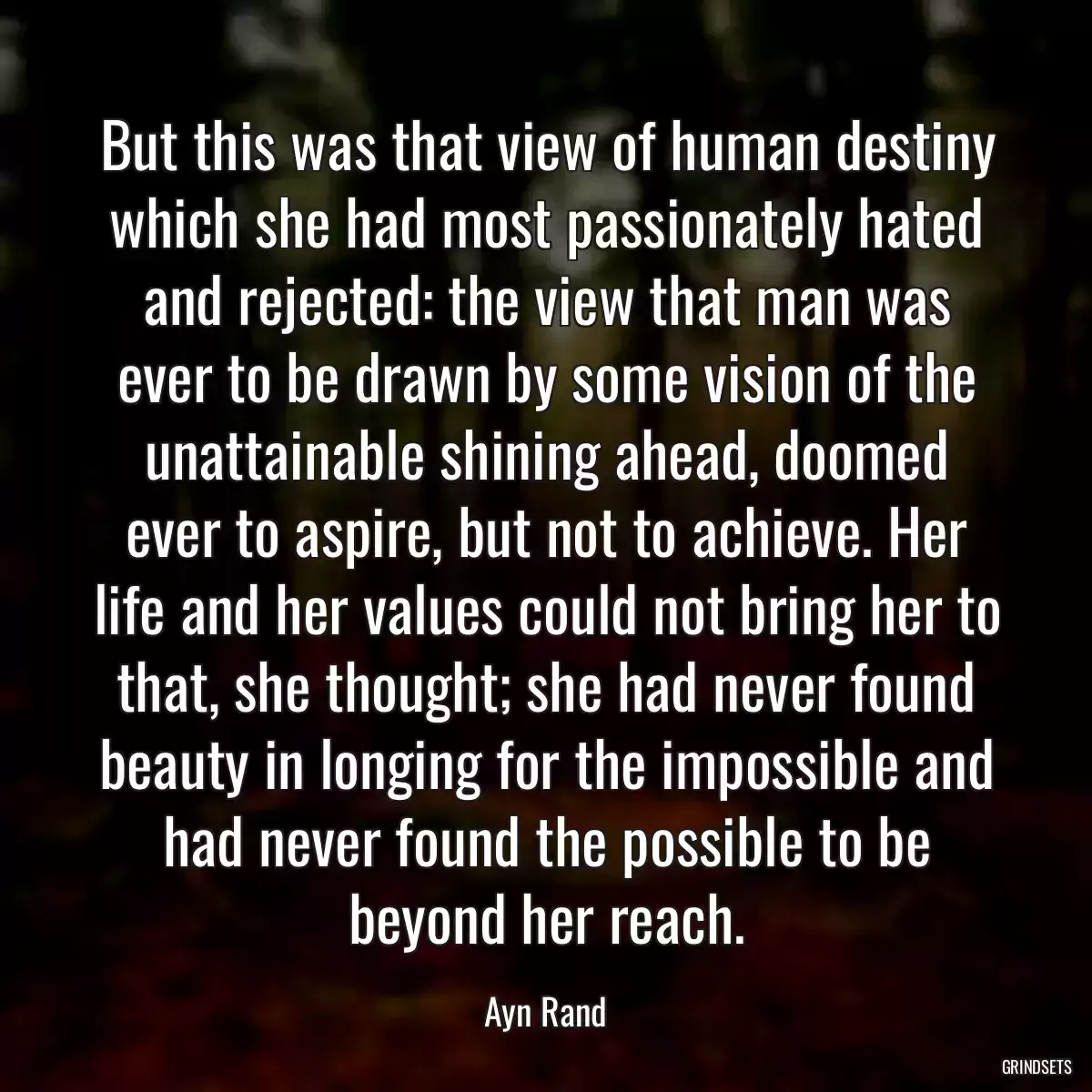 But this was that view of human destiny which she had most passionately hated and rejected: the view that man was ever to be drawn by some vision of the unattainable shining ahead, doomed ever to aspire, but not to achieve. Her life and her values could not bring her to that, she thought; she had never found beauty in longing for the impossible and had never found the possible to be beyond her reach.