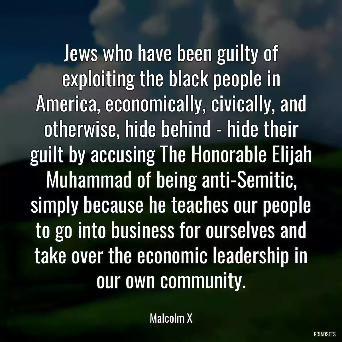 Jews who have been guilty of exploiting the black people in America, economically, civically, and otherwise, hide behind - hide their guilt by accusing The Honorable Elijah Muhammad of being anti-Semitic, simply because he teaches our people to go into business for ourselves and take over the economic leadership in our own community.