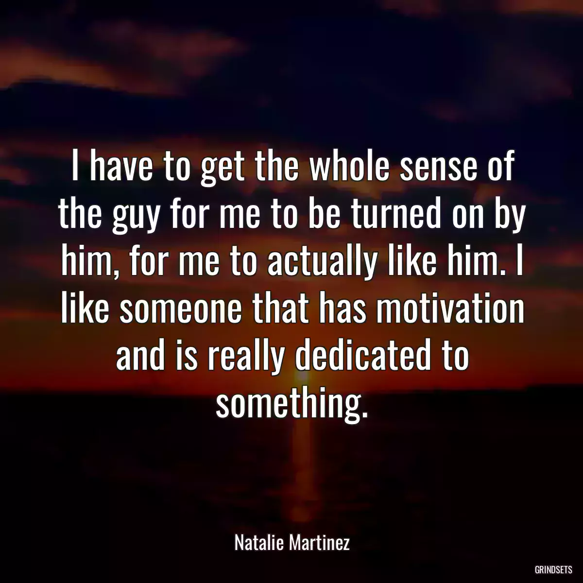 I have to get the whole sense of the guy for me to be turned on by him, for me to actually like him. I like someone that has motivation and is really dedicated to something.