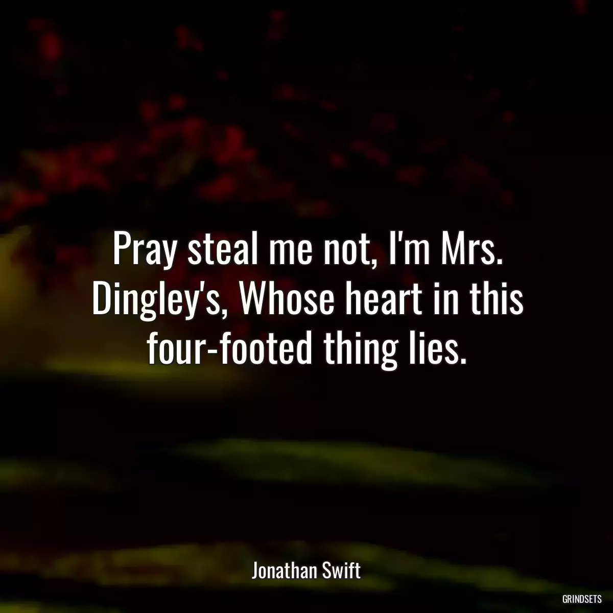 Pray steal me not, I\'m Mrs. Dingley\'s, Whose heart in this four-footed thing lies.