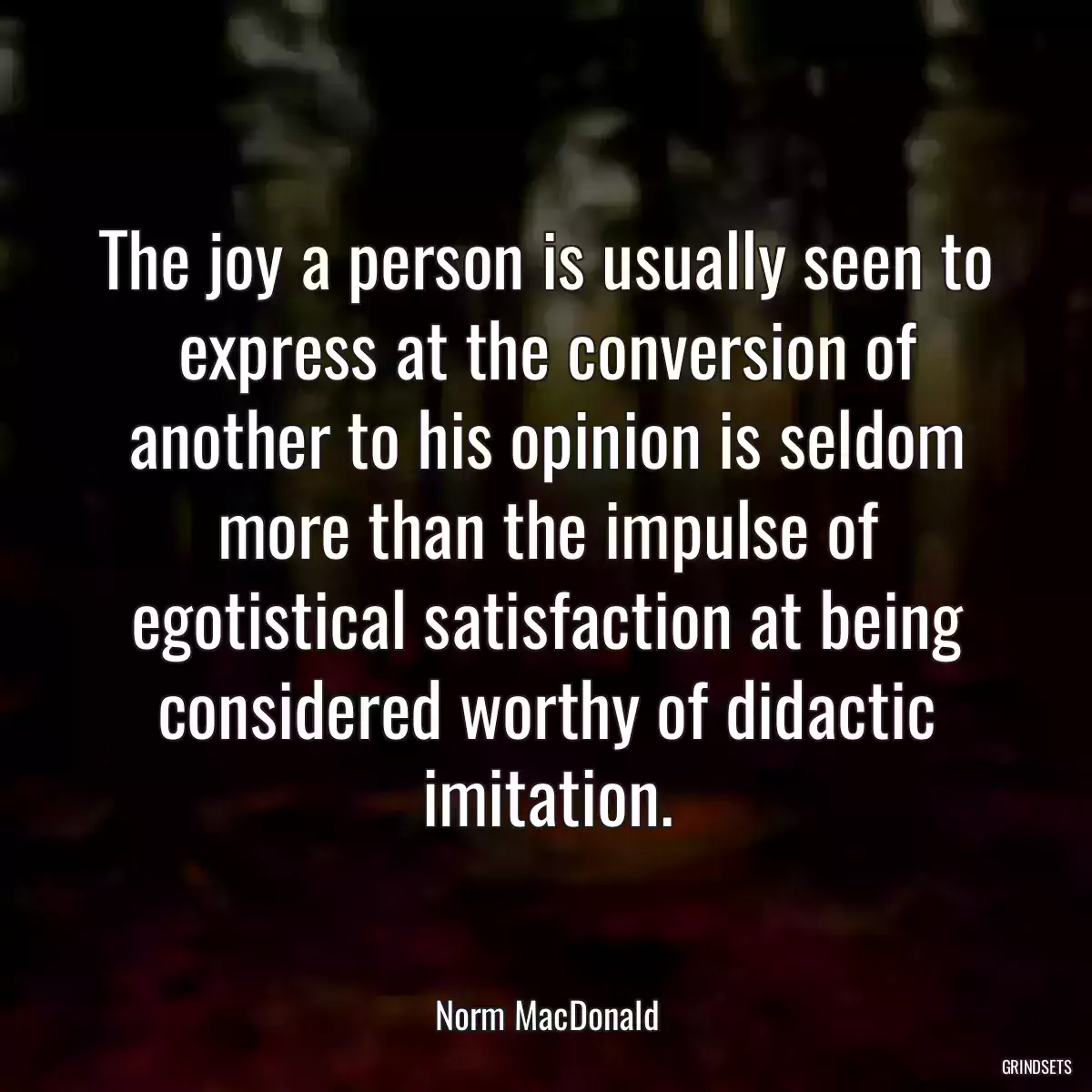 The joy a person is usually seen to express at the conversion of another to his opinion is seldom more than the impulse of egotistical satisfaction at being considered worthy of didactic imitation.