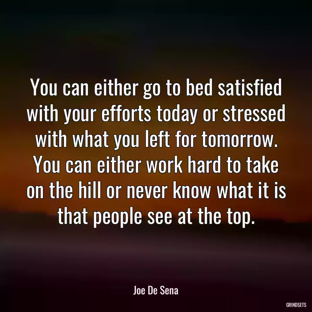 You can either go to bed satisfied with your efforts today or stressed with what you left for tomorrow. You can either work hard to take on the hill or never know what it is that people see at the top.