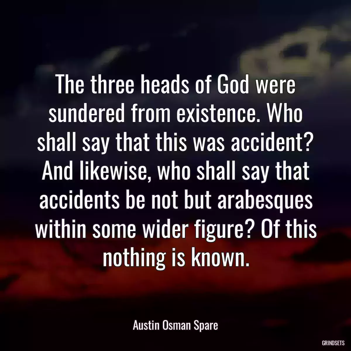 The three heads of God were sundered from existence. Who shall say that this was accident? And likewise, who shall say that accidents be not but arabesques within some wider figure? Of this nothing is known.